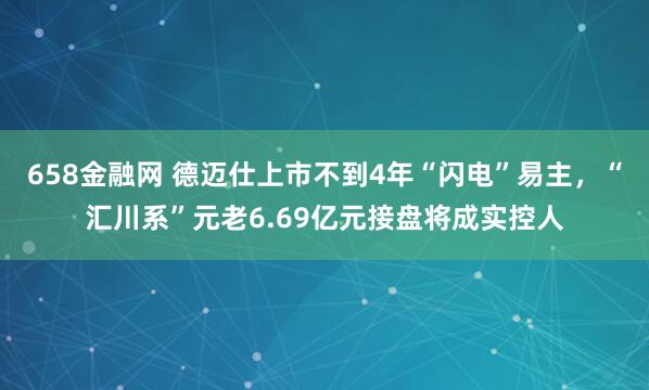 658金融网 德迈仕上市不到4年“闪电”易主，“汇川系”元老6.69亿元接盘将成实控人
