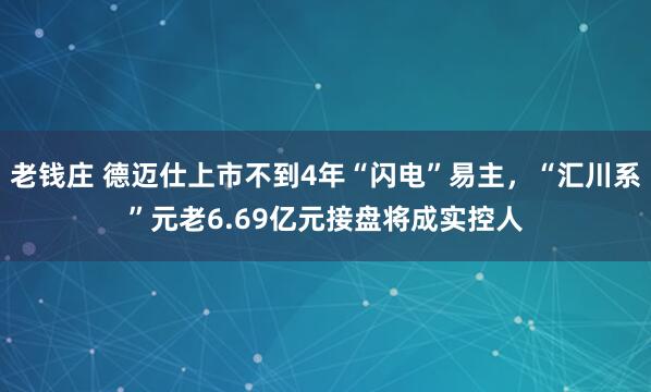 老钱庄 德迈仕上市不到4年“闪电”易主，“汇川系”元老6.69亿元接盘将成实控人
