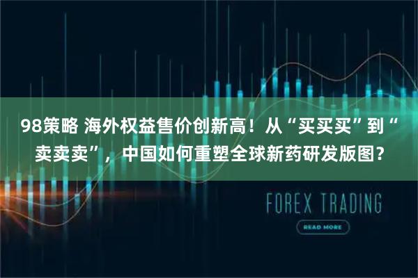 98策略 海外权益售价创新高！从“买买买”到“卖卖卖”，中国如何重塑全球新药研发版图？