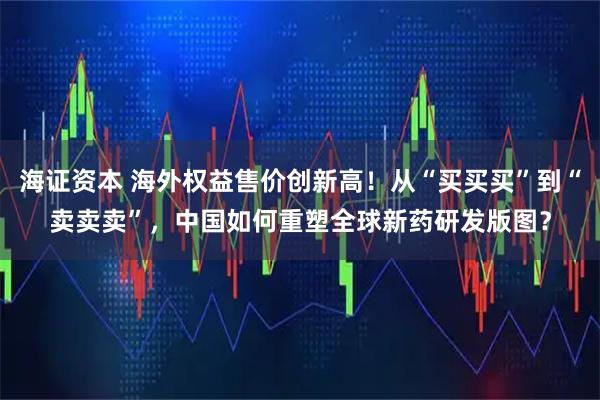 海证资本 海外权益售价创新高！从“买买买”到“卖卖卖”，中国如何重塑全球新药研发版图？