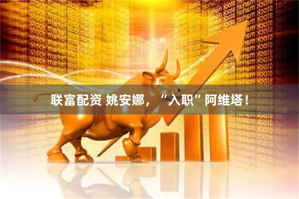 联富配资 姚安娜，“入职”阿维塔！