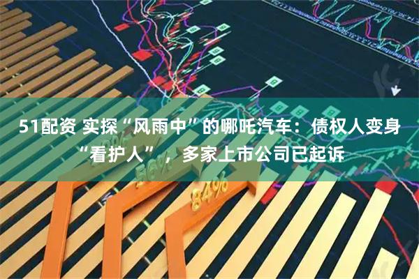 51配资 实探“风雨中”的哪吒汽车：债权人变身“看护人” ，多家上市公司已起诉