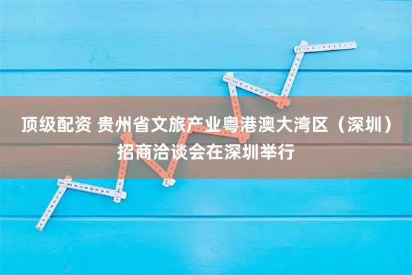 顶级配资 贵州省文旅产业粤港澳大湾区（深圳）招商洽谈会在深圳举行