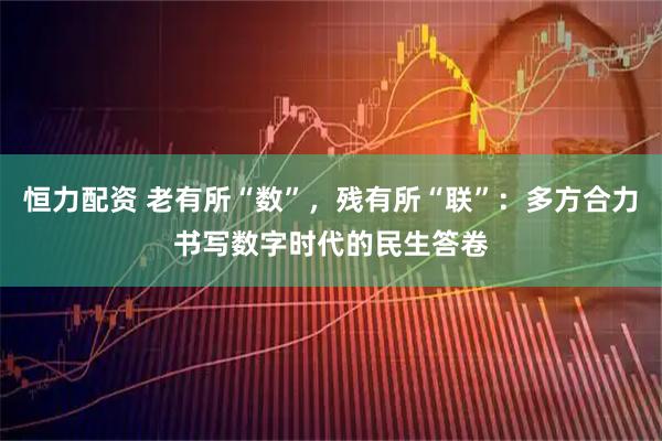 恒力配资 老有所“数”，残有所“联”：多方合力书写数字时代的民生答卷