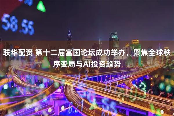 联华配资 第十二届富国论坛成功举办，聚焦全球秩序变局与AI投资趋势