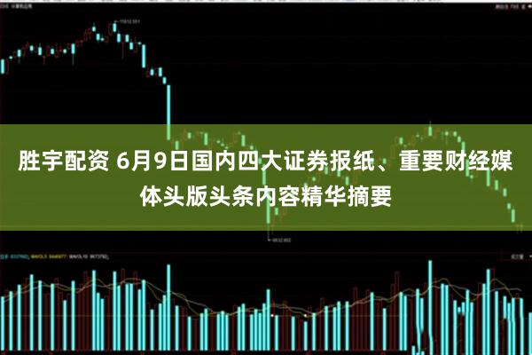 胜宇配资 6月9日国内四大证券报纸、重要财经媒体头版头条内容精华摘要