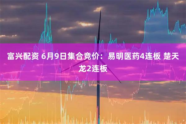 富兴配资 6月9日集合竞价：易明医药4连板 楚天龙2连板