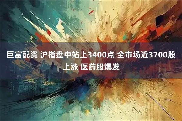 巨富配资 沪指盘中站上3400点 全市场近3700股上涨 医药股爆发