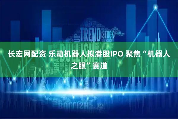长宏网配资 乐动机器人拟港股IPO 聚焦“机器人之眼”赛道