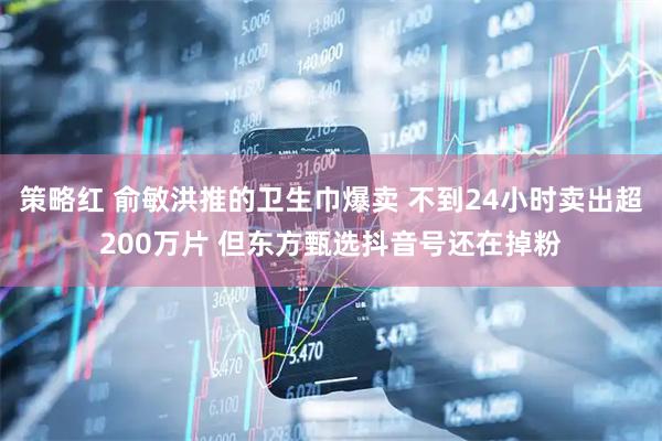 策略红 俞敏洪推的卫生巾爆卖 不到24小时卖出超200万片 但东方甄选抖音号还在掉粉