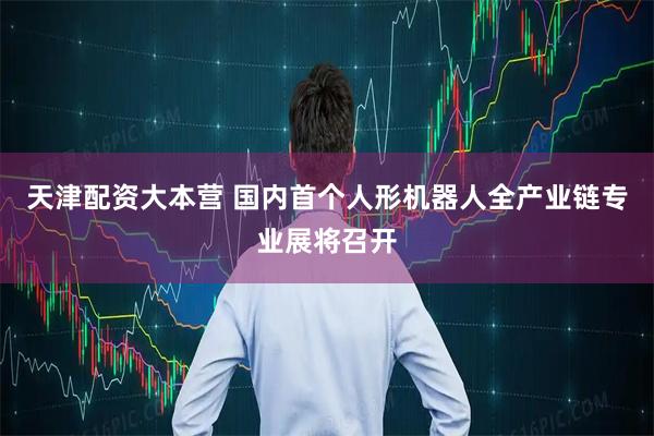 天津配资大本营 国内首个人形机器人全产业链专业展将召开
