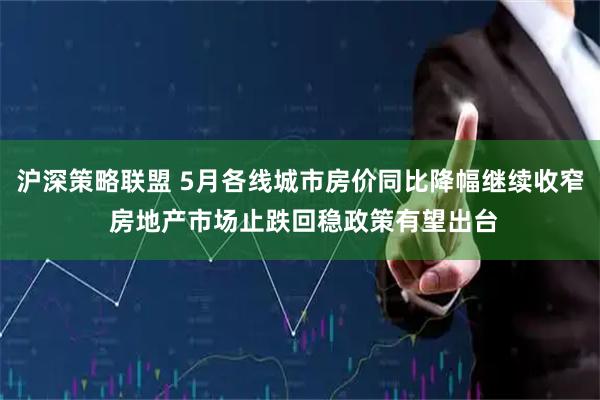 沪深策略联盟 5月各线城市房价同比降幅继续收窄 房地产市场止跌回稳政策有望出台