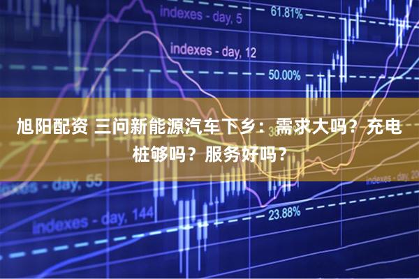 旭阳配资 三问新能源汽车下乡：需求大吗？充电桩够吗？服务好吗？