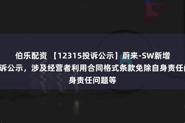 伯乐配资 【12315投诉公示】蔚来-SW新增2件投诉公示，涉及经营者利用合同格式条款免除自身责任问题等