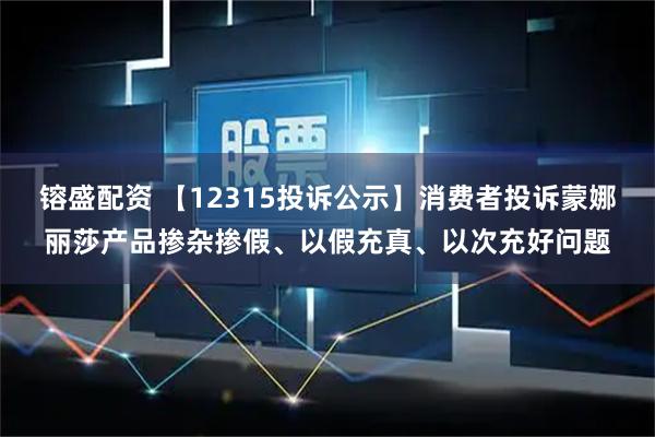 镕盛配资 【12315投诉公示】消费者投诉蒙娜丽莎产品掺杂掺假、以假充真、以次充好问题