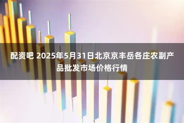 配资吧 2025年5月31日北京京丰岳各庄农副产品批发市场价格行情