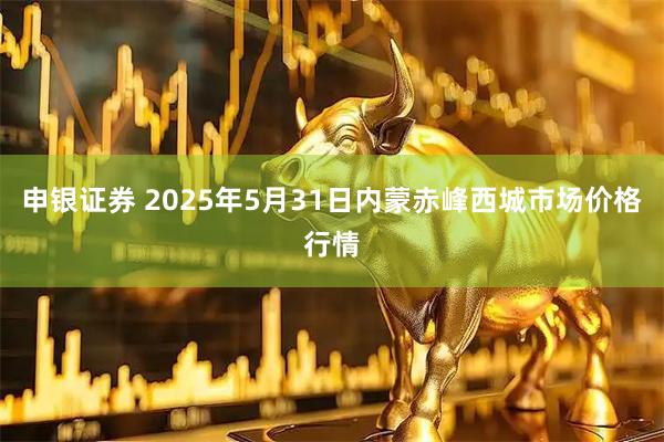 申银证券 2025年5月31日内蒙赤峰西城市场价格行情