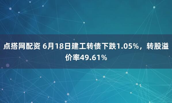 点搭网配资 6月18日建工转债下跌1.05%，转股溢价率49.61%