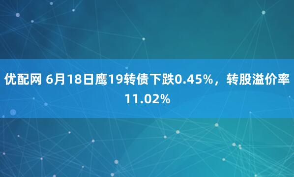 优配网 6月18日鹰19转债下跌0.45%，转股溢价率11.02%