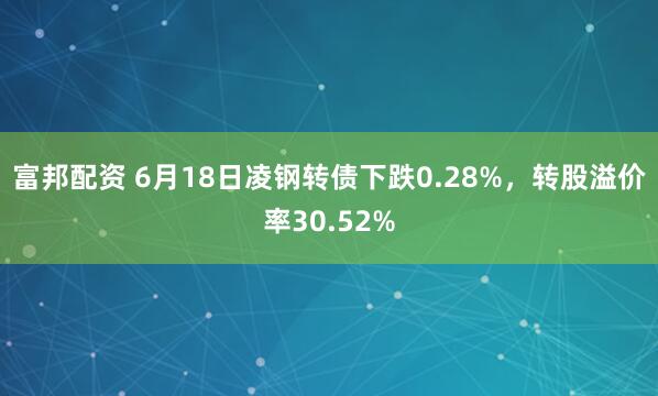 富邦配资 6月18日凌钢转债下跌0.28%，转股溢价率30.52%