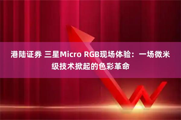 港陆证券 三星Micro RGB现场体验：一场微米级技术掀起的色彩革命