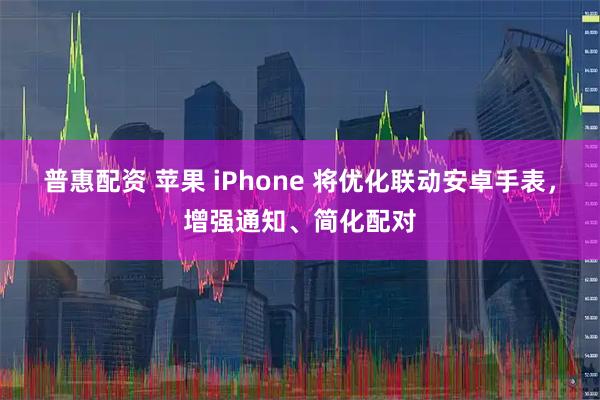 普惠配资 苹果 iPhone 将优化联动安卓手表，增强通知、简化配对