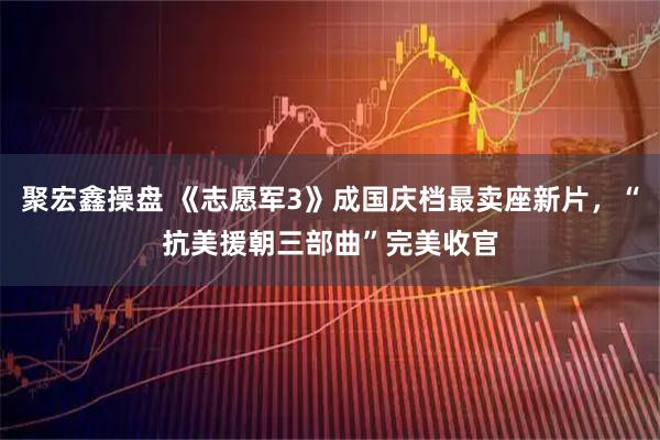 聚宏鑫操盘 《志愿军3》成国庆档最卖座新片，“抗美援朝三部曲”完美收官