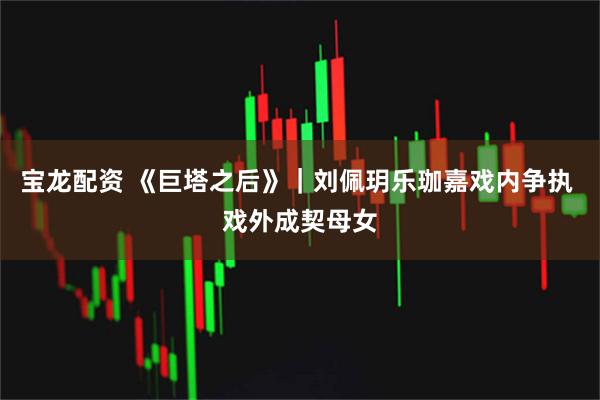 宝龙配资 《巨塔之后》｜刘佩玥乐珈嘉戏内争执 戏外成契母女