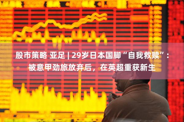 股市策略 亚足 | 29岁日本国脚“自我救赎”：被意甲劲旅放弃后，在英超重获新生