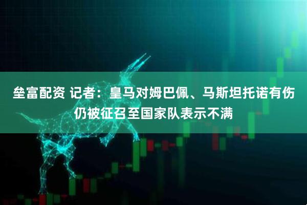 垒富配资 记者：皇马对姆巴佩、马斯坦托诺有伤仍被征召至国家队表示不满