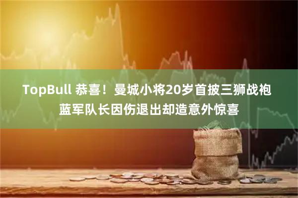 TopBull 恭喜！曼城小将20岁首披三狮战袍 蓝军队长因伤退出却造意外惊喜