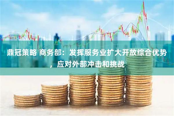 鼎冠策略 商务部：发挥服务业扩大开放综合优势，应对外部冲击和挑战