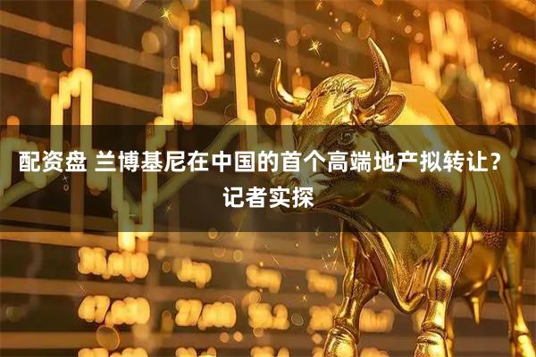 配资盘 兰博基尼在中国的首个高端地产拟转让？ 记者实探