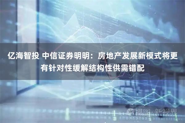 亿海智投 中信证券明明：房地产发展新模式将更有针对性缓解结构性供需错配