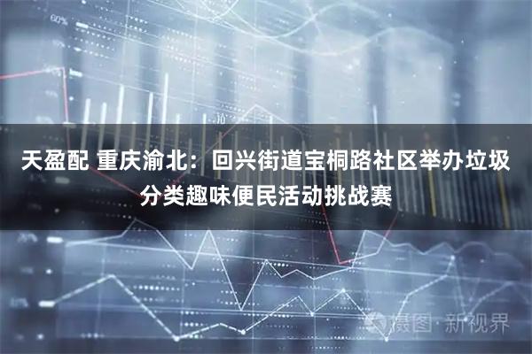 天盈配 重庆渝北：回兴街道宝桐路社区举办垃圾分类趣味便民活动挑战赛