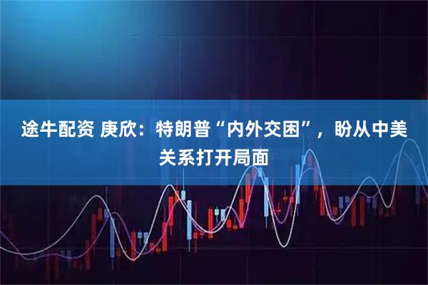 途牛配资 庚欣:特朗普“内外交困”,盼从中美关系打开局面