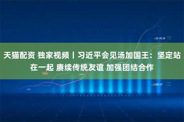 天猫配资 独家视频丨习近平会见汤加国王：坚定站在一起 赓续传统友谊 加强团结合作