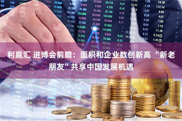 利赢汇 进博会前瞻:面积和企业数创新高 “新老朋友”共享中国发展机遇