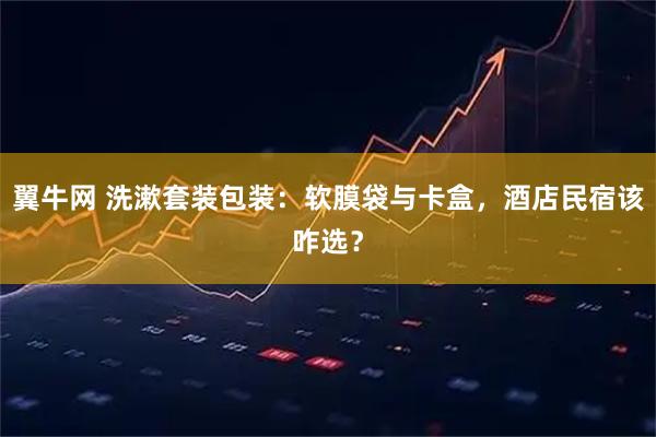 翼牛网 洗漱套装包装:软膜袋与卡盒,酒店民宿该咋选?