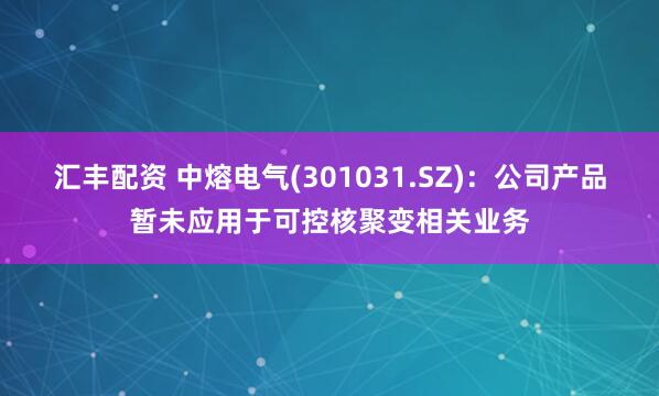 汇丰配资 中熔电气(301031.SZ)：公司产品暂未应用于可控核聚变相关业务