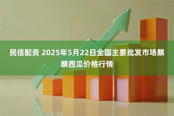 民信配资 2025年5月22日全国主要批发市场麒麟西瓜价格行情