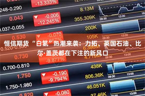 恒信期货 “白氢”热潮来袭:力拓、英国石油、比尔·盖茨都在下注的新风口