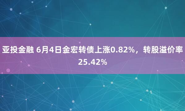 亚投金融 6月4日金宏转债上涨0.82%，转股溢价率25.42%