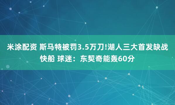 米涂配资 斯马特被罚3.5万刀!湖人三大首发缺战快船 球迷：东契奇能轰60分