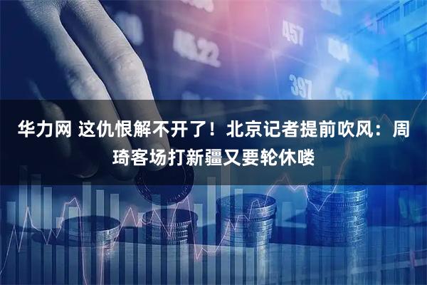 华力网 这仇恨解不开了!北京记者提前吹风:周琦客场打新疆又要轮休喽