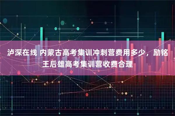 泸深在线 内蒙古高考集训冲刺营费用多少,励铭王后雄高考集训营收费合理