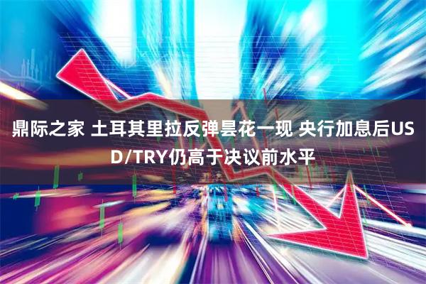 鼎际之家 土耳其里拉反弹昙花一现 央行加息后USD/TRY仍高于决议前水平