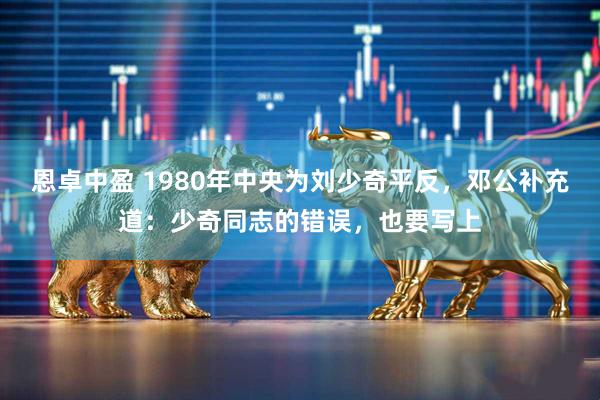 恩卓中盈 1980年中央为刘少奇平反,邓公补充道:少奇同志的错误,也要写上