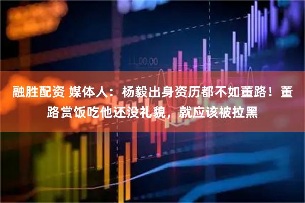 融胜配资 媒体人：杨毅出身资历都不如董路！董路赏饭吃他还没礼貌，就应该被拉黑