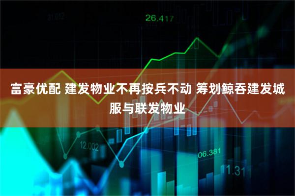 富豪优配 建发物业不再按兵不动 筹划鲸吞建发城服与联发物业